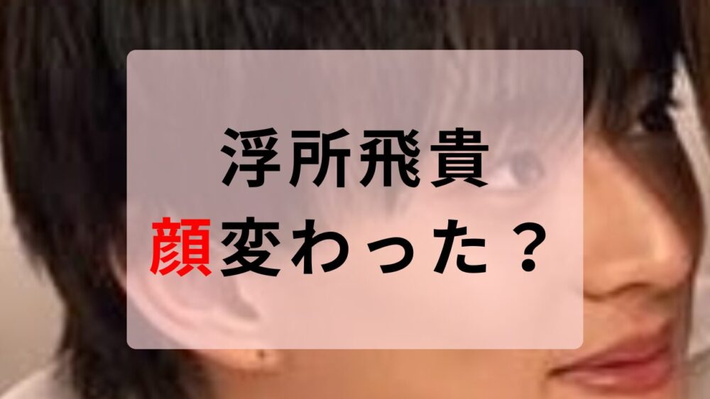浮所飛貴　顔変わった