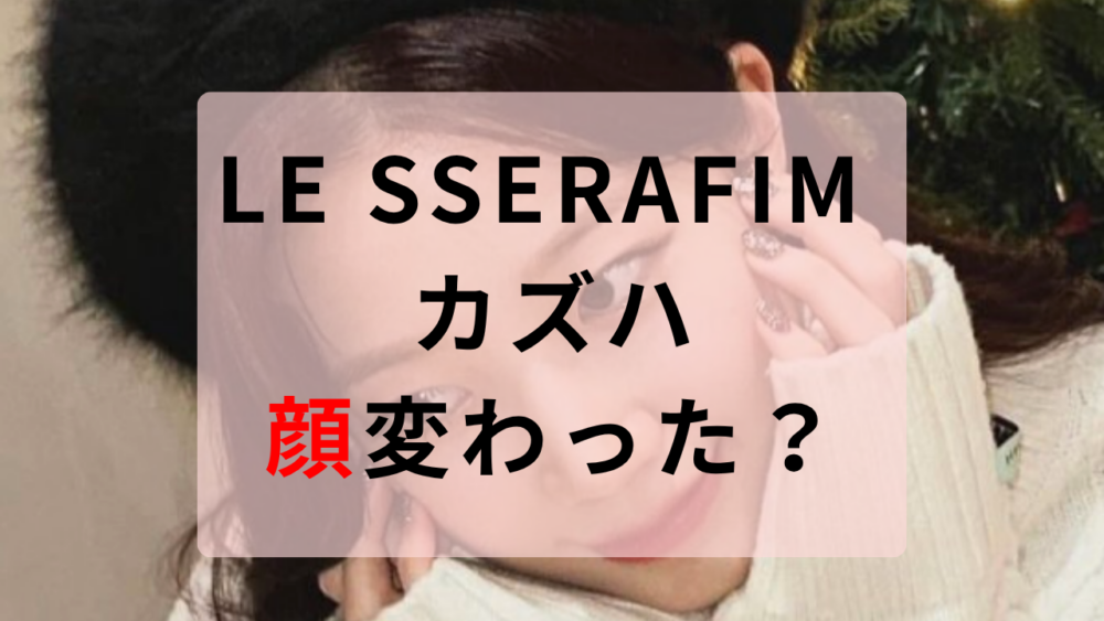LE SSERAFIM カズハ 顔変わった